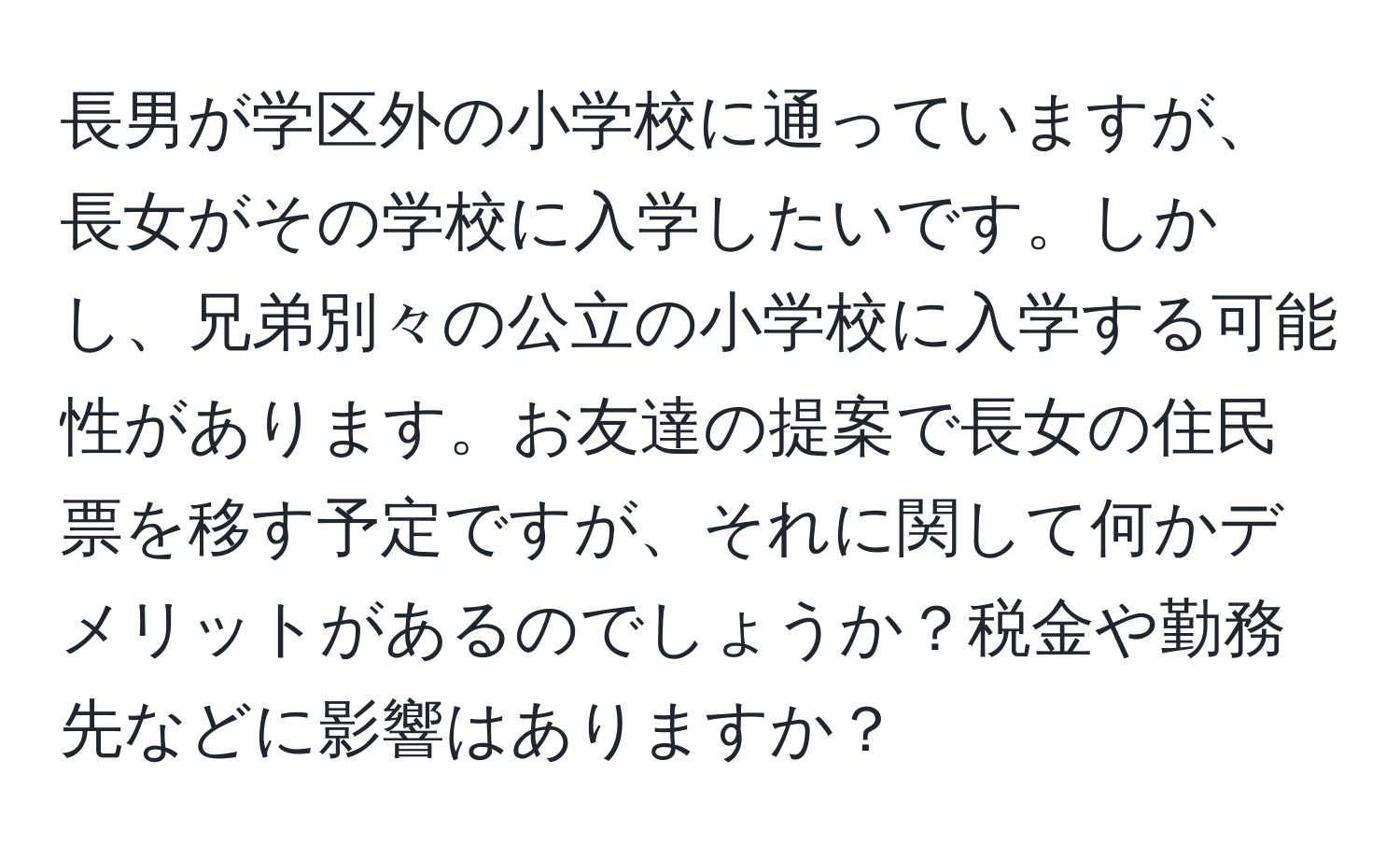 長男が学区外の小学校に通っていますが、長女がその学校に入学したいです。しかし、兄弟別々の公立の小学校に入学する可能性があります。お友達の提案で長女の住民票を移す予定ですが、それに関して何かデメリットがあるのでしょうか？税金や勤務先などに影響はありますか？