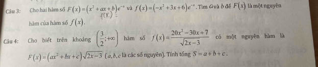 Cho hai hàm số F(x)=(x^2+ax+b)e^(-x) và f(x)=(-x^2+3x+6)e^(-x). Tìm Avà b đề F(x) là một nguyên 
hàm của hàm số f(x). 
Câu 4: Cho biết trên khoảng ( 3/2 ;+∈fty ) hàm số f(x)= (20x^2-30x+7)/sqrt(2x-3)  có một nguyên hàm là
F(x)=(ax^2+bx+c)sqrt(2x-3) ( a, b, c là các số nguyên). Tính tống S=a+b+c.