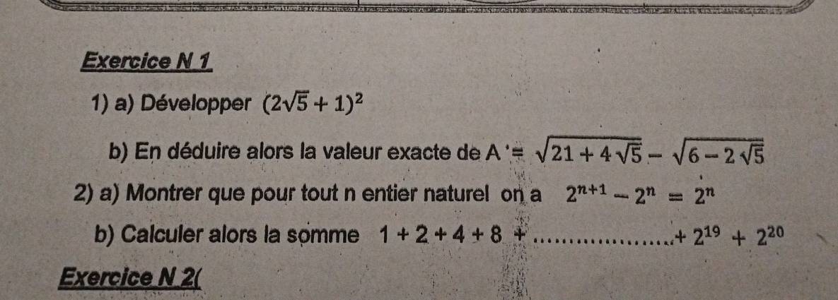 1 
1) a) Développer (2sqrt(5)+1)^2
b) En déduire alors la valeur exacte de A'=sqrt(21+4sqrt 5)-sqrt(6-2sqrt 5)
2) a) Montrer que pour tout n entier naturel on a 2^(n+1)-2^n=2^n
b) Calculer alors la somme 1+2+4+8+... _  +2^(19)+2^(20)
Exercice N 2(