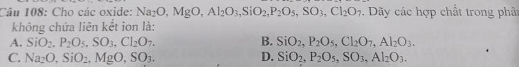 Cho các oxide: Na_2O, MgO, Al_2O_3, SiO_2, P_2O_5, SO_3, Cl_2O_7. Dãy các hợp chất trong phân
không chứa liên kết ion là:
A. SiO_2, P_2O_5, SO_3, Cl_2O_7. B. SiO_2, P_2O_5, Cl_2O_7, Al_2O_3.
C. Na_2O, SiO_2, MgO, SO_3. D. SiO_2, P_2O_5, SO_3, Al_2O_3.