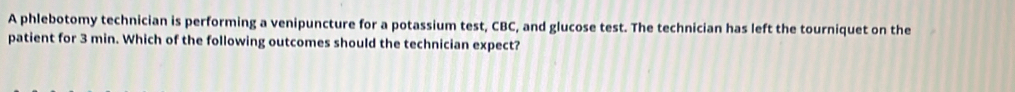 A phlebotomy technician is performing a venipuncture for a potassium test, CBC, and glucose test. The technician has left the tourniquet on the 
patient for 3 min. Which of the following outcomes should the technician expect?