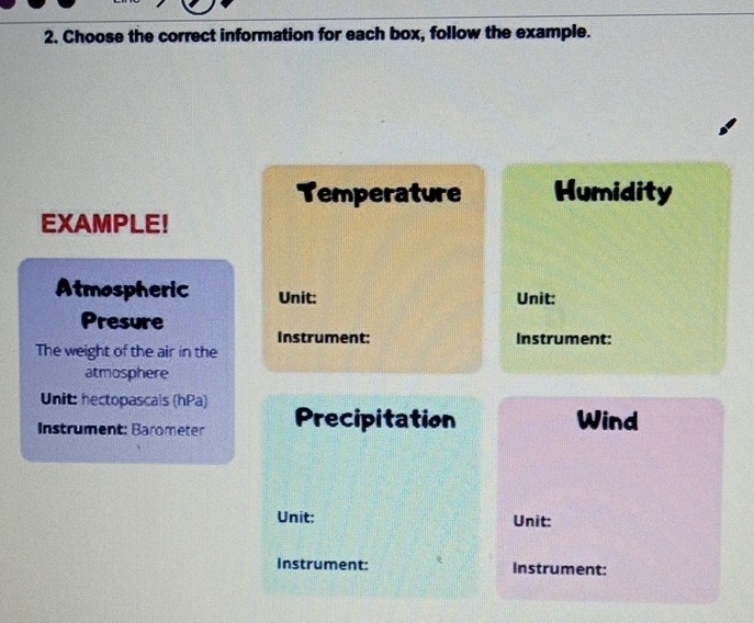 Choose the correct information for each box, follow the example. 
Temperature Humidity 
EXAMPLE! 
Atmospheric Unit: Unit: 
Presure 
Instrument: Instrument: 
The weight of the air in the 
atmosphere 
Unit: hectopascals (hPa) 
Instrument: Barometer Precipitation Wind 
Unit: Unit: 
Instrument: Instrument: