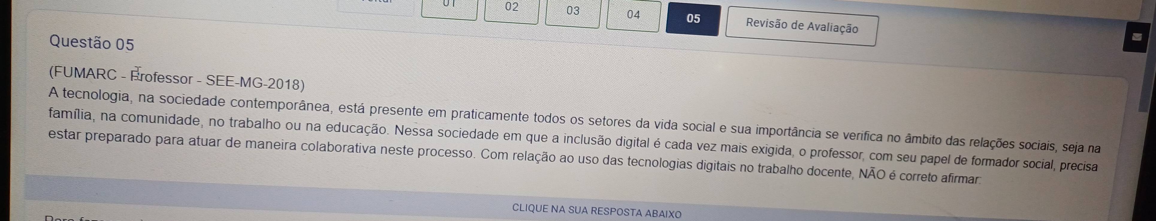 02 03 04 05 Revisão de Avaliação 
Questão 05 
(FUMARC - Érofessor - SEE-MG-2018) 
A tecnologia, na sociedade contemporânea, está presente em praticamente todos os setores da vida social e sua importância se verifica no âmbito das relações sociais, seja na 
família, na comunidade, no trabalho ou na educação. Nessa sociedade em que a inclusão digital é cada vez mais exigida, o professor, com seu papel de formador social, precisa 
estar preparado para atuar de maneira colaborativa neste processo. Com relação ao uso das tecnologias digitais no trabalho docente, NÃO é correto afirmara 
CLIQUE NA SUA RESPOSTA ABAIXO