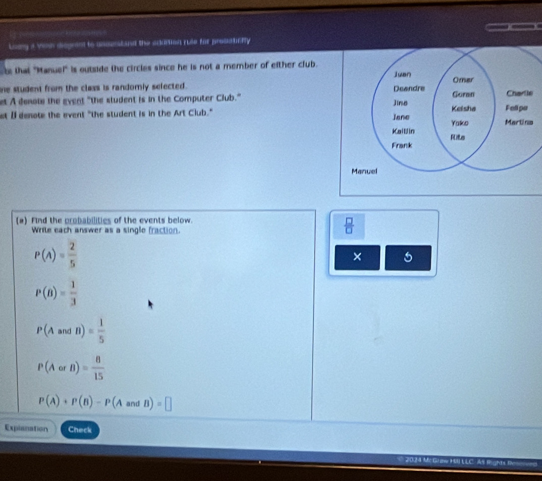 Loung a Yenh disgrant to unserstand the addition rule for probabrifty 
s that "Manuel' is outside the circles since he is not a member of either club. 
he student from the class is randomly selected . 
et A denote the gvent "the student is in the Computer Club." 
et I denote the event "the student is in the Art Club." 
(a) Find the probabilities of the events below. 
Write each answer as a single fraction.
 □ /□  
Pbeginpmatrix Aendpmatrix = 2/5 
× 5
P(B)= 1/3 
P(AandB)= 1/5 
P(AorB)= 8/15 
P(A)+P(B)-P(AandB)=□
Expianation Check 
2024 McGr Re