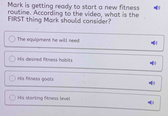 Mark is getting ready to start a new fitness
routine. According to the video, what is the
FIRST thing Mark should consider?
The equipment he will need
His desired fitness habits
His fitness goals
His starting fitness level
D