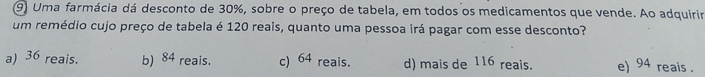 Uma farmácia dá desconto de 30%, sobre o preço de tabela, em todos os medicamentos que vende. Ao adquirir
um remédio cujo preço de tabela é 120 reais, quanto uma pessoa irá pagar com esse desconto?
a) 36 reais. b) 84 reais. c 64 reais. d) mais de 116 reais. e) 94 reais .