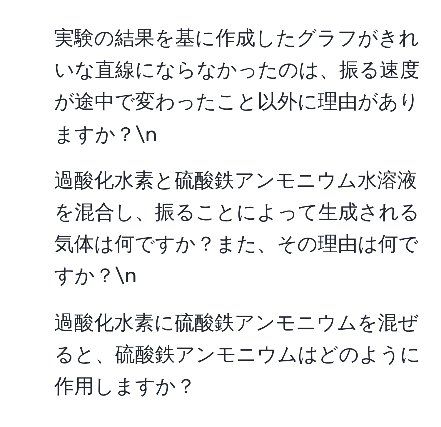 実験の結果を基に作成したグラフがきれいな直線にならなかったのは、振る速度が途中で変わったこと以外に理由がありますか？n
2. 過酸化水素と硫酸鉄アンモニウム水溶液を混合し、振ることによって生成される気体は何ですか？また、その理由は何ですか？n
3. 過酸化水素に硫酸鉄アンモニウムを混ぜると、硫酸鉄アンモニウムはどのように作用しますか？