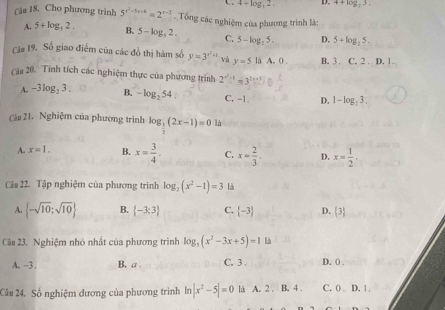 4/ log _32, D. 4+log _33. 
Cău 18, Cho phương trình 5^(x^2)-5x+6=2^(x-3). Tổng các nghiệm của phương trình là:
A. 5+log _32. B. 5-log _52. C. 5-log _25. D. 5+log _25. 
Cău 19. Số giao điểm của các đồ thị hàm số y=3^(x^2)+1 và y=5 là A. 0. B. 3. C. 2. D. 1.
Câu 20. Tính tích các nghiệm thực của phương trình 2^(x^2)-1=3^(2x+3)
A. -3log _23. B. -log _254 C. -1. D. 1-log _23. 
Câu 21. Nghiệm của phương trình log _ 1/2 (2x-1)=0.1s
A. x=1. B. x= 3/4 . C. x= 2/3 . D. x= 1/2 
Cảa 22. Tập nghiệm của phương trình log _2(x^2-1)=3 là
A.  -sqrt(10);sqrt(10) B.  -3;3 C.  -3 D. 3
Câu 23. Nghiệm nhỏ nhất của phương trình log _3(x^2-3x+5)=14
A. -3. B. a . C. 3. D. () .
Câu 24. Số nghiệm dương của phương trình ln |x^2-5|=0 la A. 2. B. 4. C. 0. D. 1.