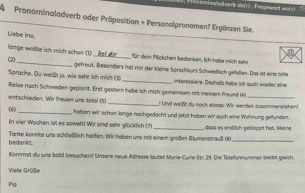 unen; Pronominaladverb da(r)-, Fragewort wo(r)- 
4 Pronominaladverb oder Präposition + Personalpronomen? Ergänzen Sie. 
Liebe Ina, 
lange wollte ich mich schon (1) _für dein Päckchen bedanken. Ich habe mich sehr 
(2) gefreut. Besonders hat mir der kleine Sprachkurs Schwedisch gefallen. Das ist eine tolle 
Sprache. Du weißt ja, wie sehr ich mich (3) _interessiere. Deshalb habe ich auch wieder eine 
Reise nach Schweden geplant. Erst gestern habe ich mich gemeinsam mit meinem Freund (4)_ 
entschieden. Wir freuen uns total (5) _! Und weißt du noch etwas: Wir werden zusammenziehen! 
(6)_ haben wir schon lange nachgedacht und jetzt haben wir auch eine Wohnung gefunden. 
In vier Wochen ist es soweit! Wir sind sehr glücklich (7)_ 
, dass es endlich geklappt hat. Meine 
Tante konnte uns schließlich helfen. Wir haben uns mit einem großen Blumenstrauß (8)_ 
bedankt. 
Kommst du uns bald besuchen? Unsere neue Adresse lautet Marie-Curie-Str. 29. Die Telefonnummer bleibt gleich. 
Viele Grüße 
Pia