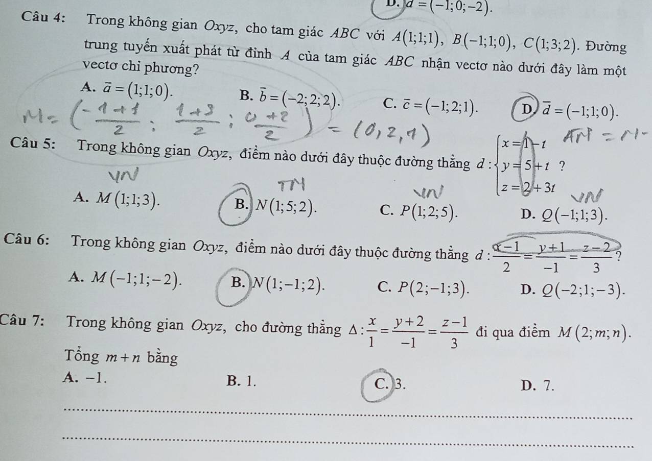 d=(-1;0;-2). 
Câu 4: Trong không gian Oxyz, cho tam giác ABC với A(1;1;1), B(-1;1;0), C(1;3;2). Đường
trung tuyến xuất phát từ đỉnh A của tam giác ABC nhận vectơ nào dưới đây làm một
vecto chi phương?
A. vector a=(1;1;0).
B. overline b=(-2;2;2). C. overline c=(-1;2;1). D overline d=(-1;1;0). 
Câu 5: Trong không gian Oxyz, điểm nào dưới đây thuộc đường thẳng d:beginarrayl x=1 y=5+-t y=5+t z=2+3tendarray.
A. M(1;1;3).
B. N(1;5;2).
C. P(1;2;5). D. Q(-1;1;3). 
Câu 6: Trong không gian Oxyz, điểm nào dưới đây thuộc đường thẳng d :  (x-1)/2 = (y+1)/-1 = (z-2)/3 
A. M(-1;1;-2). B. N(1;-1;2). C. P(2;-1;3). D. Q(-2;1;-3). 
Câu 7: Trong không gian Oxyz, cho đường thẳng △ : x/1 = (y+2)/-1 = (z-1)/3  đi qua điểm M(2;m;n). 
Tổng m+n bằng
A. -1. B. 1. C. 3. D. 7.
_
_