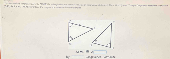 Description 
Use the marked congruent parts to NAME the triangle that will complete the given congruence statement. Then, identify what Triangle Congruence postulate or theorem 
(SSS, SAS,AAS, ASA) guarantees the congruency between the two triangles 
1.
△ KML≌ △ □
by Congruence Postulate