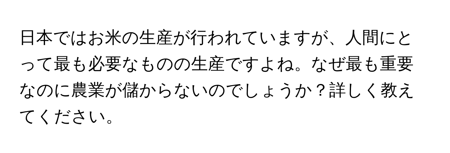 日本ではお米の生産が行われていますが、人間にとって最も必要なものの生産ですよね。なぜ最も重要なのに農業が儲からないのでしょうか？詳しく教えてください。