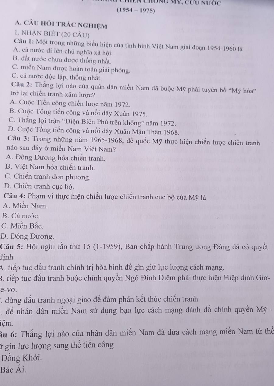 Chiền Chông MV, cưu nước
(1954 - 1975)
a. câu hỏi trác nghiệm
1. NHẠN BIÊT (20 CÂU)
Câu 1: Một trong những biểu hiện của tình hình Việt Nam giai đoạn 1954-1960 là
A. cả nước đi lên chủ nghĩa xã hội.
B. đất nước chưa được thống nhất.
C. miền Nam được hoàn toàn giải phóng.
C. cả nước độc lập, thống nhất.
Câu 2: Thắng lợi nào của quân dân miền Nam đã buộc Mỹ phải tuyên bố “Mỹ hóa”
trở lại chiến tranh xâm lược?
A. Cuộc Tiến công chiến lược năm 1972.
B. Cuộc Tổng tiến công và nổi dậy Xuân 1975.
C. Thắng lợi trận “Điện Biên Phủ trên không” năm 1972.
D. Cuộc Tổng tiến công và nổi dậy Xuân Mậu Thân 1968.
Câu 3: Trong những năm 1965-1968, đế quốc Mỹ thực hiện chiến lược chiến tranh
nào sau đây ở miền Nam Việt Nam?
A. Đông Dương hóa chiến tranh.
B. Việt Nam hóa chiến tranh.
C. Chiến tranh đơn phương.
D. Chiến tranh cục bộ.
Câu 4: Phạm vi thực hiện chiến lược chiến tranh cục bộ của Mỹ là
A. Miền Nam.
B. Cả nước.
C. Miền Bắc.
D. Đông Dương.
Câu 5: Hội nghị lần thứ 15 (1-1959), Ban chấp hành Trung ương Đảng đã có quyết
định
A. tiếp tục đấu tranh chính trị hòa bình để gìn giữ lực lượng cách mạng.
3. tiếp tục đấu tranh buộc chính quyền Ngô Đình Diệm phải thực hiện Hiệp định Giơ-
e-vo.
C. dùng đấu tranh ngoại giao để đàm phán kết thúc chiến tranh.
để nhân dân miền Nam sử dụng bạo lực cách mạng đánh đổ chính quyền Mỹ -
iệm.
ầu 6: Thắng lợi nào của nhân dân miền Nam đã đưa cách mạng miền Nam từ thế
ữ gìn lực lượng sang thế tiến công
Đồng Khởi.
Bác Ái.