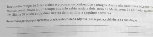 isso muito tempo de fazer visitas e procurar os conhecidos e amigos. Assim não procurava o Leonarda 
muitas vezes; havia muito tempo que não sabia notícia dele, nem da Maria, nem do afilhado, quand 
um dia na Sé ouviu entre duas beatas de mantilha a seguinte conversa: 
Reescreva o período que apresenta oração subordinada adjetiva. Em seguida, sublinhe-a e a classifique. 
_ 
_