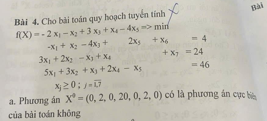 Bài 
Bài 4. Cho bài toán quy hoạch tuyến tính
f(X)=-2x_1-x_2+3x_3+x_4-4x_5=> r nin
-x_1+x_2-4x_3+2x_5+x_6=4
3x_1+2x_2-x_3+x_4
+x_7=24
5x_1+3x_2+x_3+2x_4-x_5
=46
X_j≥ 0; j=overline 1,7
a. Phương án X^0=(0,2,0,20,0,2,0) có là phương án cực biển 
của bài toán không