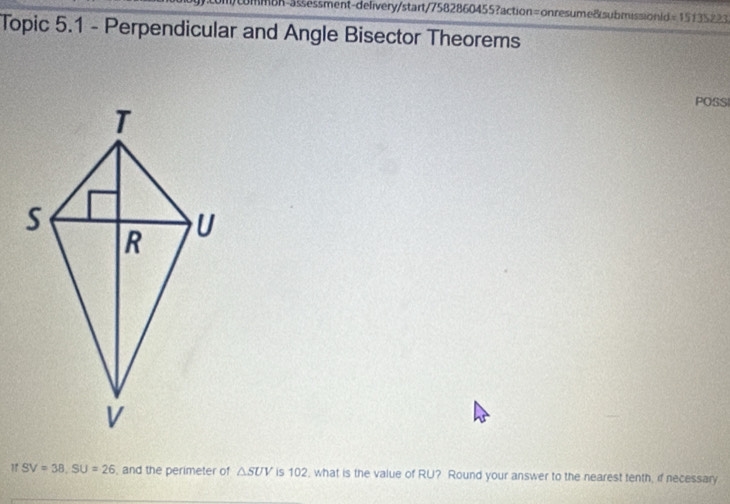 mbn-5ssessment-delivery/start/7582860455?action= onresume8submissionld =15135223 
Topic 5.1 - Perpendicular and Angle Bisector Theorems 
POSS 
" SV=38, SU=26 , and the perimeter of △ SUV is 102, what is the value of RU? Round your answer to the nearest tenth, if necessary