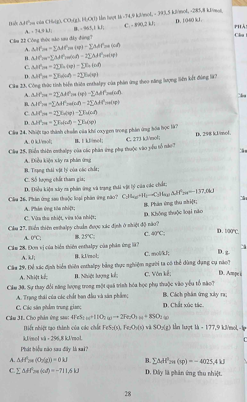 Biết △ _fH^0 298 của CH_4(g),CO_2(g),H_2O(l) ần lượt li-74,9kJ/ mol, - 393,5 kJ/mol, -285,8 kJ/mol.
A. - 74,9 kJ; B. - 9 65.1kJ: C. - 890,2 kJ; D. 1040 kJ.
phà
Câu 22 Công thức nào sau đây đúng?
Câu
A. △ _rH^0_298=sumlimits △ _rH^0_298(sp)-sumlimits △ _rH^0_298(cd)
B. △ _rH^0_298=sumlimits △ _rH^0_298(cd)-2sumlimits △ _rH^0_298(sp)
C. △ _rH^0_298=2sumlimits E_b(sp)-sumlimits E_b(cd)
D. △ _rH^0_298=sumlimits E_b(cd)-2sumlimits E_b(sp)
Câu 23. Công thức tính biến thiên enthalpy của phản ứng theo năng lượng liên kết đúng là?
A. △ _rH^0_298=2sumlimits △ _rH^0_298(sp)-sumlimits △ _fH^0_298(cd). Câu
B. △ _rH^0_298=sumlimits △ _rH^0_298(cd)-2sumlimits △ _rH^0_298(sp)
C. △ _rH^0_298=2sumlimits E_b(sp)-sumlimits E_b(cd)
D. △ _rH^0_298=sumlimits E_b(cd)-sumlimits E_b(sp)
Câu 24. Nhiệt tạo thành chuẩn của khí oxygen trong phản ứng hóa học là?
A. 0 kJ/mol; B. 1 kJ/mol; C. 273 kJ/mol; D. 298 kJ/mol.
Câu 25. Biến thiên enthalpy của các phản ứng phụ thuộc vào yếu tố nào?
Câu
A. Điều kiện xảy ra phản ứng
B. Trạng thái vật lý của các chất;
C. Số lượng chất tham gia;
D. Điều kiện xảy ra phản ứng và trạng thái vật lý của các chất;
Câu 26. Phản ứng sau thuộc loại phản ứng nào? C_2H_4(g)+H_2to C_2H_6 g) △ _rH^0_298=-137,0kJ Câu
A. Phản ứng tỏa nhiệt;  B. Phản ứng thu nhiệt;
C. Vừa thu nhiệt, vừa tỏa nhiệt; D. Không thuộc loại nào
Câu 27. Biến thiên enthalpy chuẩn được xác định ở nhiệt độ nào?
D.
C. 40°C; 100°C.
A. 0°C; B. 25°C
Câu 28. Đơn vị của biến thiên enthalpy của phản ứng là? Câ
A. kJ; B. kJ/mol; C. mol/kJ;
D. g.
Câu 29. Để xác định biến thiên enthalpy bằng thực nghiệm người ta có thể dùng dụng cụ nào?
A. Nhiệt kế; B. Nhiệt lượng kế; C. Vôn kế;
D. Ampe k
Câu 30. Sự thay đổi năng lượng trong một quá trình hóa học phụ thuộc vào yếu tố nào?
A. Trạng thái của các chất ban đầu và sản phẩm; B. Cách phản ứng xảy ra;
C. Các sản phẩm trung gian; D. Chất xúc tác.
Câu 31. Cho phản ứng sau: 41 4FeS_2(s)+11O_2(g)to 2Fe_2O_3(s)+8SO_2 (g)
Biết nhiệt tạo thành của các chất FeS_2(s),Fe_2O_3(s) và SO_2(g) ln lượt là - 177,9 kJ/mol, - ếp
kJ/mol và - 296,8 kJ/mol.
C
Phát biểu nào sau đây là sai?
A. △ _fH^0_298(O_2(g))=0kJ B. sumlimits △ _fH^0_298(sp)=-4025,4kJ
C. sumlimits △ _fH^0_298(cd)=-711,6kJ Đ. Đây là phản ứng thu nhiệt.
28