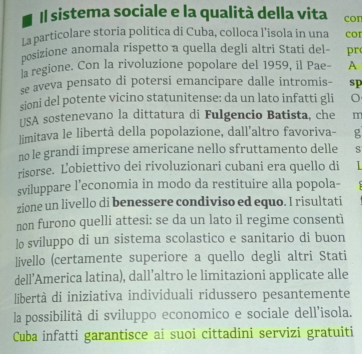 Il sistema sociale e la qualità della vita con 
La particolare storia politica di Cuba, colloca l’isola in una con 
posizione anomala rispetto a quella degli altri Stati del- pro 
la regione. Con la rivoluzione popolare del 1959, il Pae- A 
se aveva pensato di potersi emancipare dalle intromis- sp 
sioni del potente vicino statunitense: da un lato infatti gli 
USA sostenevano la dittatura di Fulgencio Batista, che m 
limitava le libertà della popolazione, dall'altro favoriva- g 
no le grandi imprese americane nello sfruttamento delle S 
risorse. Ľobiettivo dei rivoluzionari cubani era quello di 
sviluppare l’economia in modo da restituire alla popola- 
zione un livello di benessere condiviso ed equo. I risultati 
non furono quelli attesi: se da un lato il regime consentì 
lo sviluppo di un sistema scolastico e sanitario di buon 
livello (certamente superiore a quello degli altri Stati 
dell’America latina), dall’altro le limitazioni applicate alle 
libertà di iniziativa individuali ridussero pesantemente 
la possibilità di sviluppo economico e sociale dell’isola. 
Cuba infatti garantisce ai suoi cittadini servizi gratuiti