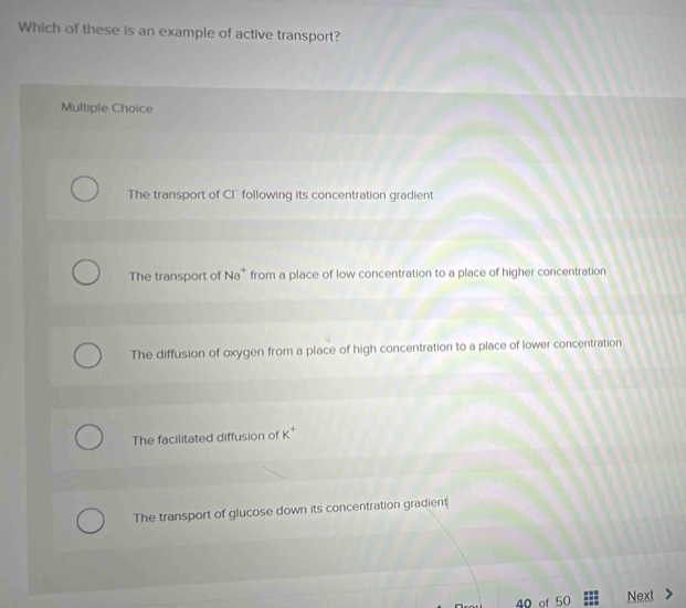 Which of these is an example of active transport?
Multiple Choice
The transport of CI° following its concentration gradient
The transport of Na^+ from a place of low concentration to a place of higher concentration
The diffusion of oxygen from a place of high concentration to a place of lower concentration
The facilitated diffusion of K^+
The transport of glucose down its concentration gradient
40 of 50 Next