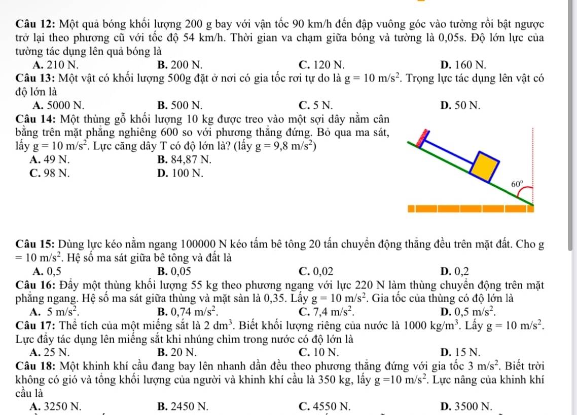 Một quả bóng khối lượng 200 g bay với vận tốc 90 km/h đến đập vuông góc vào tường rồi bật ngược
trở lại theo phương cũ với tốc độ 54 km/h. Thời gian va chạm giữa bóng và tường là 0,05s. Độ lớn lực của
tường tác dụng lên quả bóng là
A. 210 N. B. 200 N. C. 120 N. D. 160 N.
Câu 13: Một vật có khối lượng 500g đặt ở nơi có gia tốc rơi tự do là g=10m/s^2.  Trọng lực tác dụng lên vật có
độ lớn là
A. 5000 N. B. 500 N. C. 5 N. D. 50 N.
Câu 14: Một thùng gỗ khối lượng 10 kg được treo vào một sợi dây nằm cân
bằng trên mặt phẳng nghiêng 600 so với phương thắng đứng. Bỏ qua ma sát,
lấy g=10m/s^2. Lực căng dây T có độ lớn là? (lấy g=9,8m/s^2)
A. 49 N. B. 84,87 N.
C. 98 N. D. 100 N.
Câu 15: Dùng lực kéo nằm ngang 100000 N kéo tấm bê tông 20 tấn chuyền động thắng đều trên mặt đất. Cho g
=10m/s^2. Hệ số ma sát giữa bê tông và đất là
A. 0,5 B. 0,05 C. 0,02 D. 0,2
Câu 16: Đầy một thùng khối lượng 55 kg theo phương ngang với lực 220 N làm thùng chuyển động trên mặt
phắng ngang. Hệ số ma sát giữa thùng và mặt sản là 0,35. Lấy g=10m/s^2. Gia tốc của thùng có độ lớn là
A. 5m/s^2. B. 0,74m/s^2. C. 7,4m/s^2. D. 0,5m/s^2.
Câu 17: Thể tích của một miếng sắt là 2dm^3. Biết khối lượng riêng của nước là 1000kg/m^3. Lấy g=10m/s^2.
Lực đầy tác dụng lên miếng sắt khi nhúng chìm trong nước có độ lớn là
A. 25 N. B. 20 N. C. 10 N. D. 15 N.
Câu 18: Một khinh khí cầu đang bay lên nhanh dần đều theo phương thắng đứng với gia tốc 3m/s^2. Biết trời
không có gió và tổng khối lượng của người và khinh khí cầu là 350 kg, lấy g=10m/s^2. Lực nâng của khinh khí
cầu là
A. 3250 N. B. 2450 N. C. 4550 N. D. 3500 N.