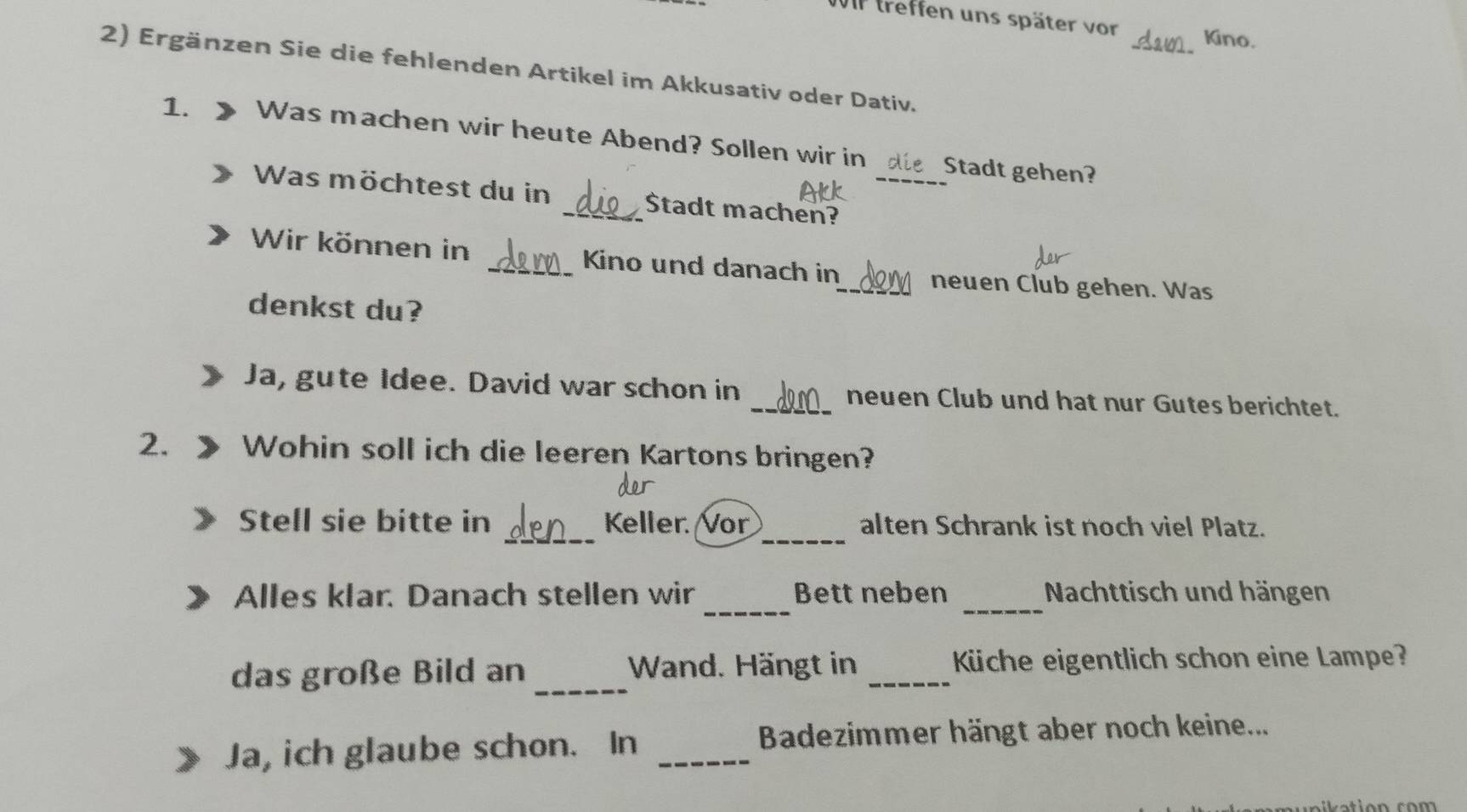 treffen uns später vor Kino. 
_ 
2) Ergänzen Sie die fehlenden Artikel im Akkusativ oder Dativ. 
1. Was machen wir heute Abend? Sollen wir in_ Stadt gehen? 
Was möchtest du in _$tadt machen? 
Wir können in _Kino und danach in 
_neuen Club gehen. Was 
denkst du? 
Ja, gute Idee. David war schon in _neuen Club und hat nur Gutes berichtet. 
2. Wohin soll ich die leeren Kartons bringen? 
_ 
_ 
Stell sie bitte in Keller. Vor alten Schrank ist noch viel Platz. 
_ 
Alles klar. Danach stellen wir Bett neben _Nachttisch und hängen 
_ 
das große Bild an Wand. Hängt in _Küche eigentlich schon eine Lampe? 
Ja, ich glaube schon. In _Badezimmer hängt aber noch keine...