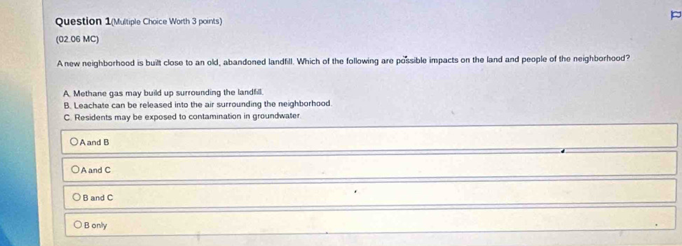 Question 1(Multiple Choice Worth 3 points)
(02.06 MC)
A new neighborhood is built close to an old, abandoned landfill. Which of the following are possible impacts on the land and people of the neighborhood?
A Methane gas may build up surrounding the landfill.
B. Leachate can be released into the air surrounding the neighborhood.
C. Residents may be exposed to contamination in groundwater
A and B
A and C
B and C
B only