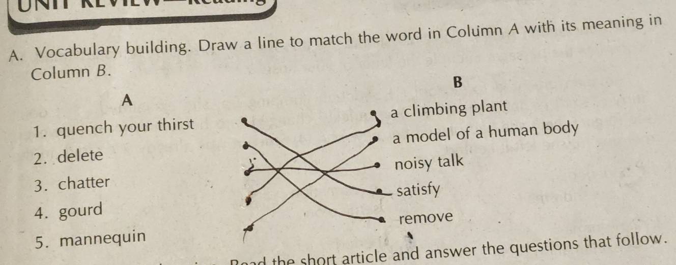 UNT
A. Vocabulary building. Draw a line to match the word in Column A with its meaning in
Column B.
B
A
1. quench your thirst a climbing plant
2.delete a model of a human body
5
3. chatter noisy talk
satisfy
4. gourd
remove
5. mannequin
Road the short article and answer the questions that follow.