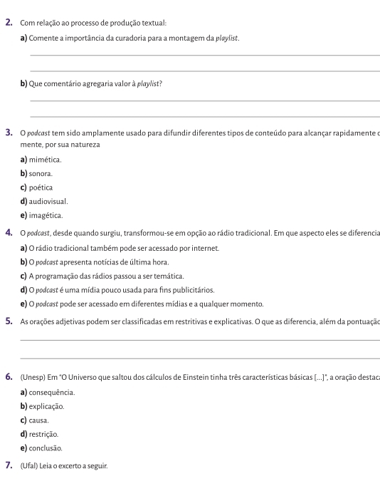 Com relação ao processo de produção textual:
a) Comente a importância da curadoria para a montagem da playlist.
_
_
b) Que comentário agregaria valor à playlist?
_
_
3. O podcast tem sido amplamente usado para difundir diferentes tipos de conteúdo para alcançar rapidamente o
mente, por sua natureza
a) mimética.
b) sonora.
c) poética
d) audiovisual.
e) imagética.
4. O podcest, desde quando surgiu, transformou-se em opção ao rádio tradicional. Em que aspecto eles se diferencia
a) O rádio tradicional também pode ser acessado por internet.
b) O podcast apresenta notícias de última hora.
c) A programação das rádios passou a ser temática.
d) O podcest é uma mídia pouco usada para fins publicitários
e) O podcest pode ser acessado em diferentes mídias e a qualquer momento.
5. As orações adjetivas podem ser classificadas em restritivas e explicativas. O que as diferencia, além da pontuação
_
_
6. (Unesp) Em "O Universo que saltou dos cálculos de Einstein tinha três características básicas [...]", a oração destac
a) consequência.
b) explicação.
c) causa.
d) restrição.
e) conclusão.
7. (Ufal) Leia o excerto a seguir.