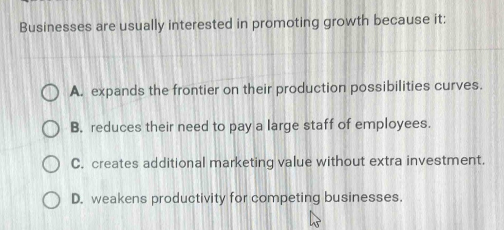 Businesses are usually interested in promoting growth because it:
A. expands the frontier on their production possibilities curves.
B. reduces their need to pay a large staff of employees.
C. creates additional marketing value without extra investment.
D. weakens productivity for competing businesses.