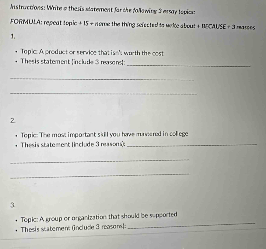 Instructions: Write a thesis statement for the following 3 essay topics: 
FORMULA: repeat topic + IS + name the thing selected to write about + BECAUSE + 3 reasons 
1. 
Topic: A product or service that isn't worth the cost 
Thesis statement (include 3 reasons): 
_ 
_ 
_ 
2. 
Topic: The most important skill you have mastered in college 
Thesis statement (include 3 reasons):_ 
_ 
_ 
3. 
Topic: A group or organization that should be supported 
Thesis statement (include 3 reasons): 
_