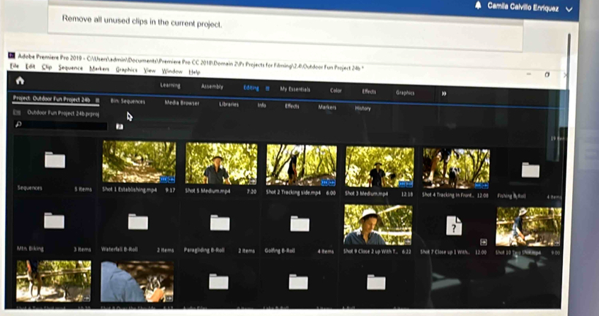 Camila Calvillo Enríquez 
Remove all unused clips in the current project. 
Adobe Premiere Pro 2019 - C:UsersadminDocumentsPremiere Pro CC 2018Domain 2Pr Projects for Filming2.4Outdoor Fun Project 24b * 
EFile Edit Clip Sequence Markers Graphics Yiew Window Help 
Learning Astembly Editing My Essentials Colar Efects Giraphics 
Project: Outdoor Fun Project 24 11I Bin: Sequences Media Browser Libraries info Effects Markers 
Ds Outdoor Fun Project 24b.peproj History 
19 
Sequences S items Shot 1 Establishing mp4 9:17 Shot 3 Medrum. mp4 12 18 Shot 4 Tracking in Fron... 12:08 Fishing i foll d 
Mtn. Eiking 3 Hems Waterfall B-Roll 2 items Paragliding B-Roll 2 items Golfing B-Roll 4 ltems Shot 9 Close 2 up With T... 6 22 Shot 7 Close up 1 With.. 12.00 Shot 10 Tee Shok rpt 9