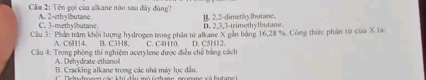 Tên gọi của alkane nào sau đây đúng?
A. 2 -ethylbutane. B. 2, 2 -dimethylbutane.
C. 3 -methylbutane. D. 2, 3, 3 -trimethylbutane.
Câu 3: Phần trăm khối lượng hydrogen trong phân tử alkane X gản băng 16, 28 %. Công thức phần từ của X lác
A. C6H14. B. C3H8. C. C4H10. D. C5H12.
Câu 4: Trong phòng thí nghiệm acetylene được điều chế bằng cách
A. Dehydrate ethanol
B. Cracking alkane trong các nhà máy lọc dầu.
C. Dehydrogen các khi đầu mô (ethane, pronane và butane)