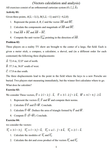 (Vectors calculation and analysis)
All exercises consist of an orthonormal cartesian system (0,vector i,vector j,vector k).
Activity 01:
Given three points, A(2,-3,1),B(1,2,-1) and C(-4,2,0)
1. Represent the points A, B, C and the vector overline AB and vector BC.
2. Calculate the components and magnitude of overline AB and vector BC.
3. Find overline AB+overline BC and vector AB-vector BC.
4. Compute the unit vector vector U_AB pointing in the direction of vector AB.
Problem 02:
Three players on a reality TV show are brought to the center of a large, flat field. Each is
given a meter stick, a compass, a calculator, a shovel, and (in a different order for each
contestant) the following three displacements:
A: 72.4 m, 32.0° east of north.
： 57.3 m。 36.0° south of west
C: 17.8 m due south.
The three displacements lead to the point in the field where the keys to a new Porsche are
buried. Two players start measuring immediately, but the winner first calculates where to go.
What does he calculate?
Exercise 03:
We consider Three vectors. vector U=2vector i+2vector j-vector k,vector V=3vector i-2vector j+2vector k,vector W=4vector i+4vector j-2vector k
1. Represent the vectors vector U.vector V and vector w and compute their norms.
2. Calculate vector U· vector V and overline U* overline W. Conclude.
3. Calculate overline V* overline W , Deduce the area of triangle formed by vector V and overline W.
4. Compute vector U· (vector V* vector W). Conclude.
Exercise 04:
we consider the vectors:
vector V_1=3vector i+3vector j,vector V_2=vector i+3vector j+vector k,vector V_3=avector i-vector j+bvector k,vector V_4=2vector i-vector k.
1. Calculate the modules of vector V_1 and vector V_2.
2. Calculate the dot and cross product of the vectors vector V_1 and vector V_2.
1