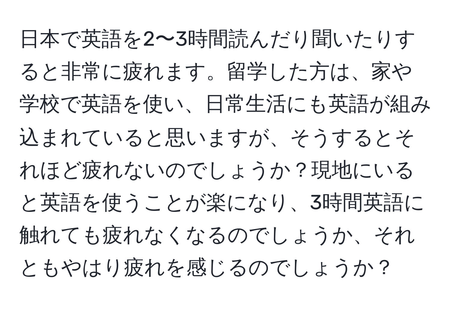 日本で英語を2〜3時間読んだり聞いたりすると非常に疲れます。留学した方は、家や学校で英語を使い、日常生活にも英語が組み込まれていると思いますが、そうするとそれほど疲れないのでしょうか？現地にいると英語を使うことが楽になり、3時間英語に触れても疲れなくなるのでしょうか、それともやはり疲れを感じるのでしょうか？