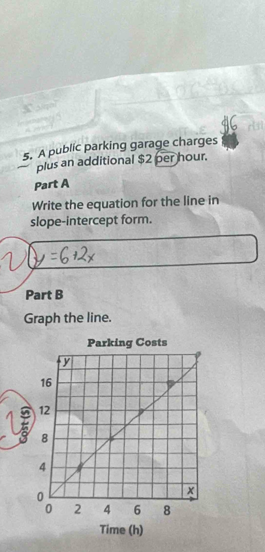 A public parking garage charges 
plus an additional $2 per hour. 
Part A 
Write the equation for the line in 
slope-intercept form. 
Part B 
Graph the line. 
Time (h)