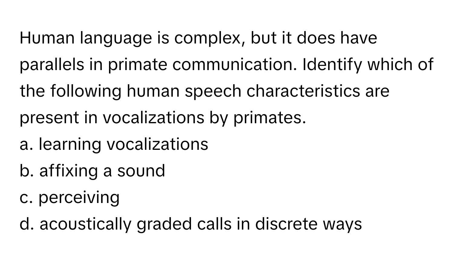 Human language is complex, but it does have parallels in primate communication. Identify which of the following human speech characteristics are present in vocalizations by primates.

a. learning vocalizations
b. affixing a sound
c. perceiving
d. acoustically graded calls in discrete ways