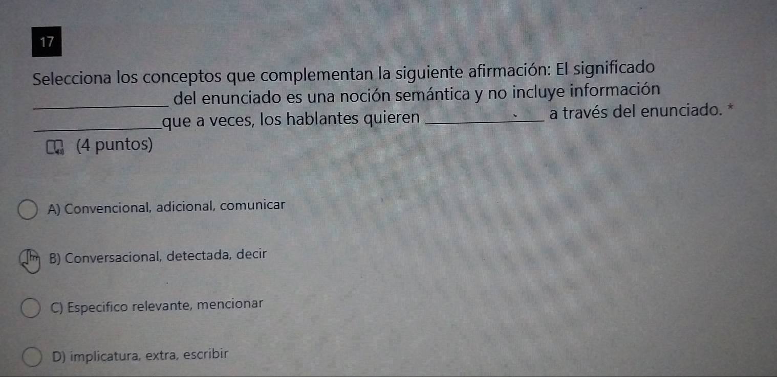 Selecciona los conceptos que complementan la siguiente afirmación: El significado
_
del enunciado es una noción semántica y no incluye información
_que a veces, los hablantes quieren _a través del enunciado. *
I (4 puntos)
A) Convencional, adicional, comunicar
B) Conversacional, detectada, decir
C) Especifico relevante, mencionar
D) implicatura, extra, escribir