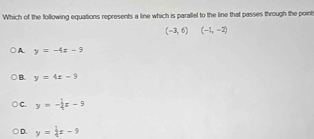 Which of the following equations represents a line which is parallel to the line that passes through the point
(-3,6) (-1,-2)
A y=-4x-9
B. y=4x-9
C. y=- 1/4 x-9
D. y= 1/4 x-9