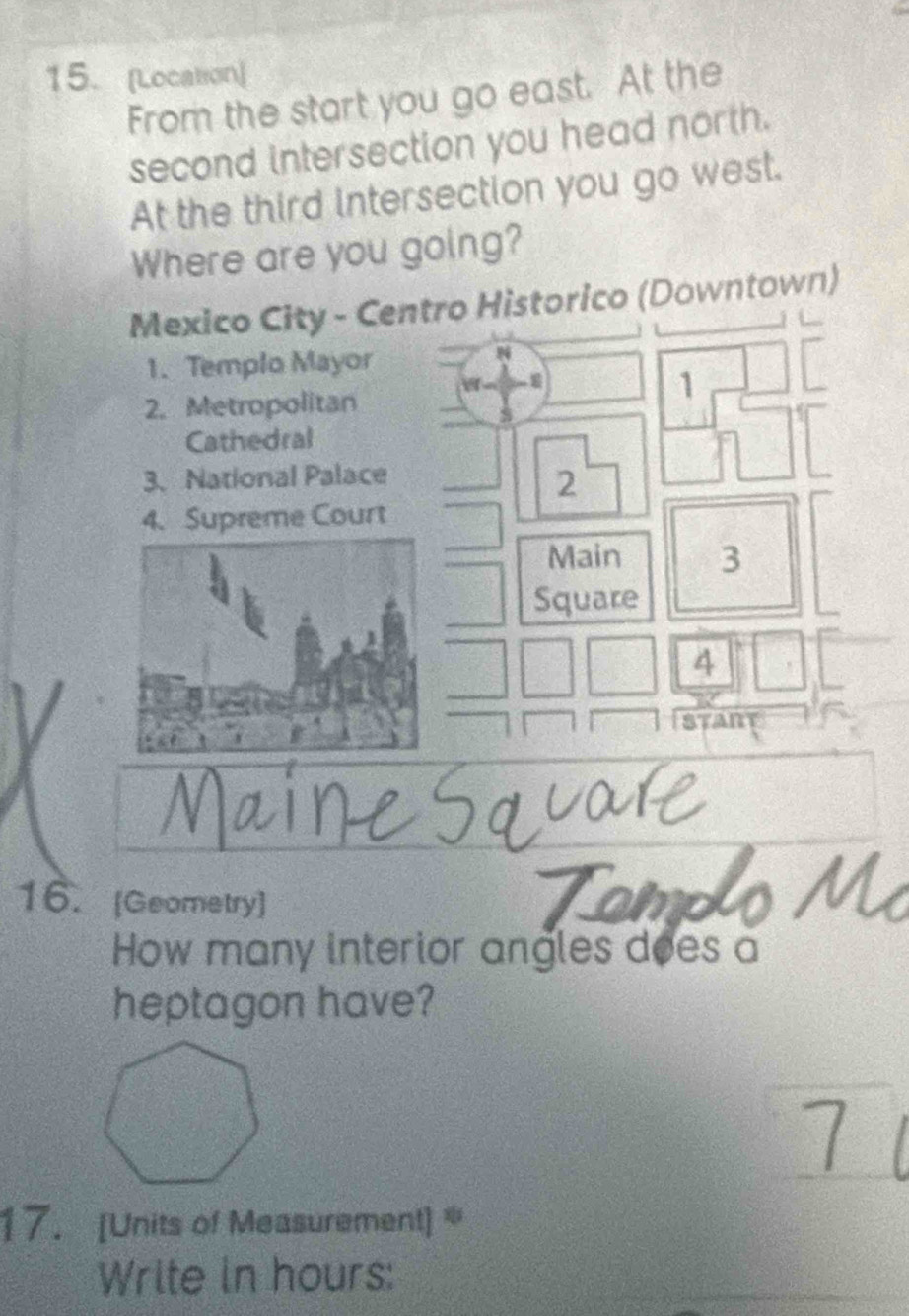 [Location] 
From the start you go east. At the 
second intersection you head north. 
At the third intersection you go west. 
Where are you going? 
Mexico City - Centro Historico (Downtown) 
1. Templo Mayor 
N 
1 
2. Metropolitan 
s 
Cathedral 
3.National Palace 
2 
4. Supreme Court 
Main 3 
Square 
4 
START 
16. [Geometry] 
How many interior angles does a 
heptagon have? 
17. [Units of Measurement] 
Write in hours: