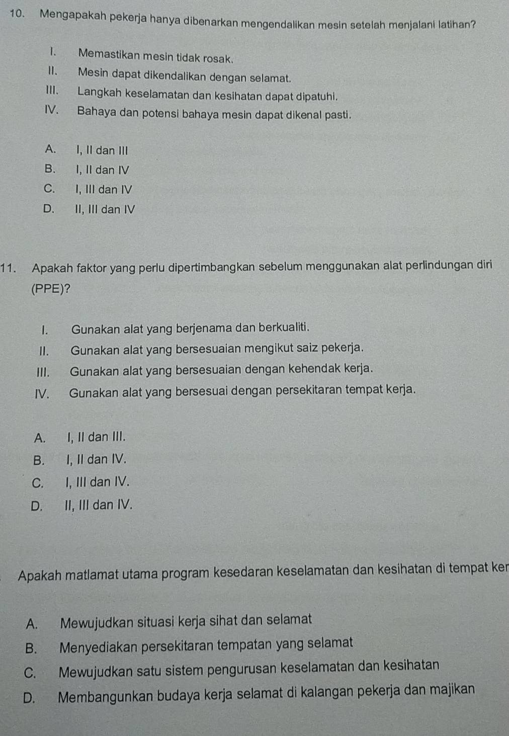 Mengapakah pekerja hanya dibenarkan mengendalikan mesin setelah menjalani latihan?
1. Memastikan mesin tidak rosak.
II. Mesin dapat dikendalikan dengan selamat.
III. Langkah keselamatan dan kesihatan dapat dipatuhi.
IV. Bahaya dan potensi bahaya mesin dapat dikenal pasti.
A. I, II dan III
B. I, II dan IV
C. I, III dan IV
D. II, III dan IV
11. Apakah faktor yang perlu dipertimbangkan sebelum menggunakan alat perlindungan diri
(PPE)?
I. Gunakan alat yang berjenama dan berkualiti.
II. Gunakan alat yang bersesuaian mengikut saiz pekerja.
III. Gunakan alat yang bersesuaian dengan kehendak kerja.
IV. Gunakan alat yang bersesuai dengan persekitaran tempat kerja.
A. I, II dan III.
B. I, II dan IV.
C. I, III dan IV.
D. II, III dan IV.
Apakah matlamat utama program kesedaran keselamatan dan kesihatan di tempat ken
A. Mewujudkan situasi kerja sihat dan selamat
B. Menyediakan persekitaran tempatan yang selamat
C. Mewujudkan satu sistem pengurusan keselamatan dan kesihatan
D. Membangunkan budaya kerja selamat di kalangan pekerja dan majikan