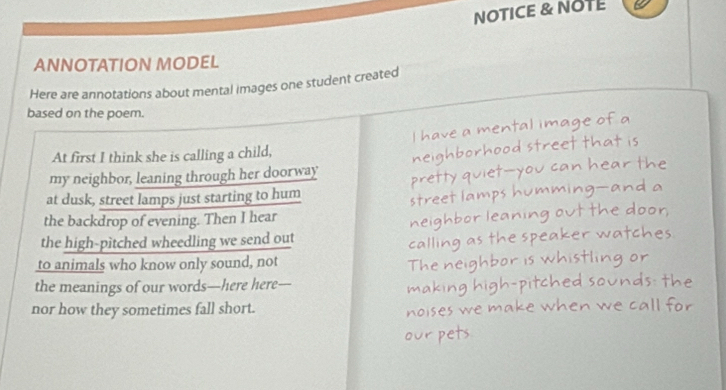 NOTICE & NOTE 
ANNOTATION MODEL 
Here are annotations about mental images one student created 
based on the poem. 
I have a mental image of a 
At first I think she is calling a child, 
my neighbor, leaning through her doorway neighborhood street that is 
at dusk, street lamps just starting to hum pretty quiet—you can hear the 
street lamps humming—and a 
the backdrop of evening. Then I hear 
bor leaning out the door. 

the high-pitched wheedling we send out 
e r v 
to animals who know only sound, not 
the meanings of our words—here here 
nor how they sometimes fall short.