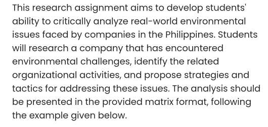 This research assignment aims to develop students' 
ability to critically analyze real-world environmental 
issues faced by companies in the Philippines. Students 
will research a company that has encountered 
environmental challenges, identify the related 
organizational activities, and propose strategies and 
tactics for addressing these issues. The analysis should 
be presented in the provided matrix format, following 
the example given below.