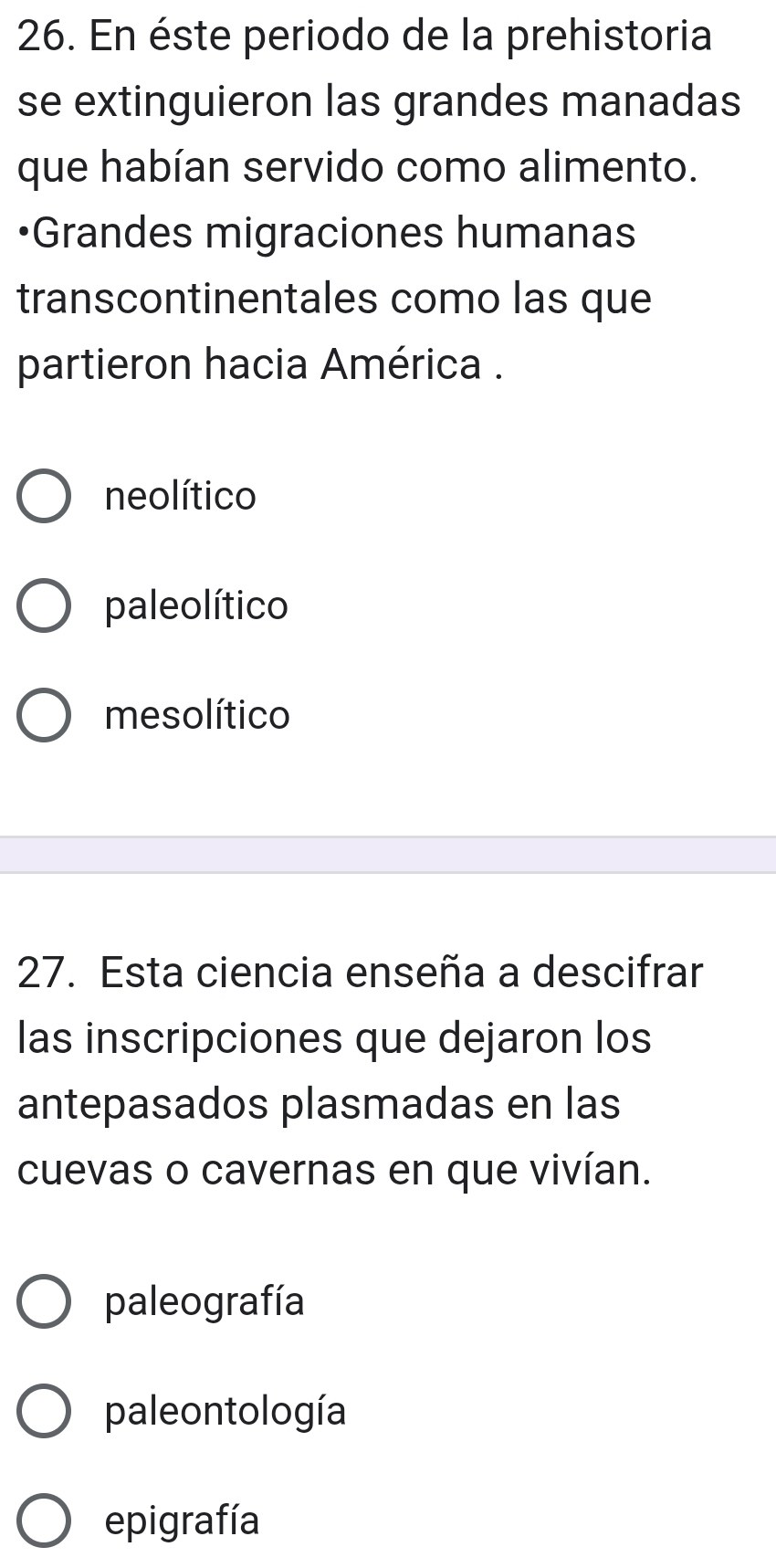 En éste periodo de la prehistoria
se extinguieron las grandes manadas
que habían servido como alimento.
Grandes migraciones humanas
transcontinentales como las que
partieron hacia América .
neolítico
pale olítico
mesolítico
27. Esta ciencia enseña a descifrar
las inscripciones que dejaron los
antepasados plasmadas en las
cuevas o cavernas en que vivían.
paleografía
paleontología
epigrafía