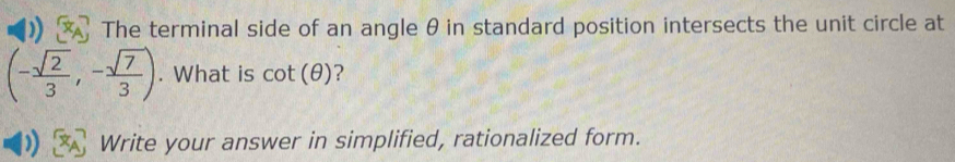 The terminal side of an angle θ in standard position intersects the unit circle at
(- sqrt(2)/3 ,- sqrt(7)/3 ). What is cot (θ ) ? 
Write your answer in simplified, rationalized form.