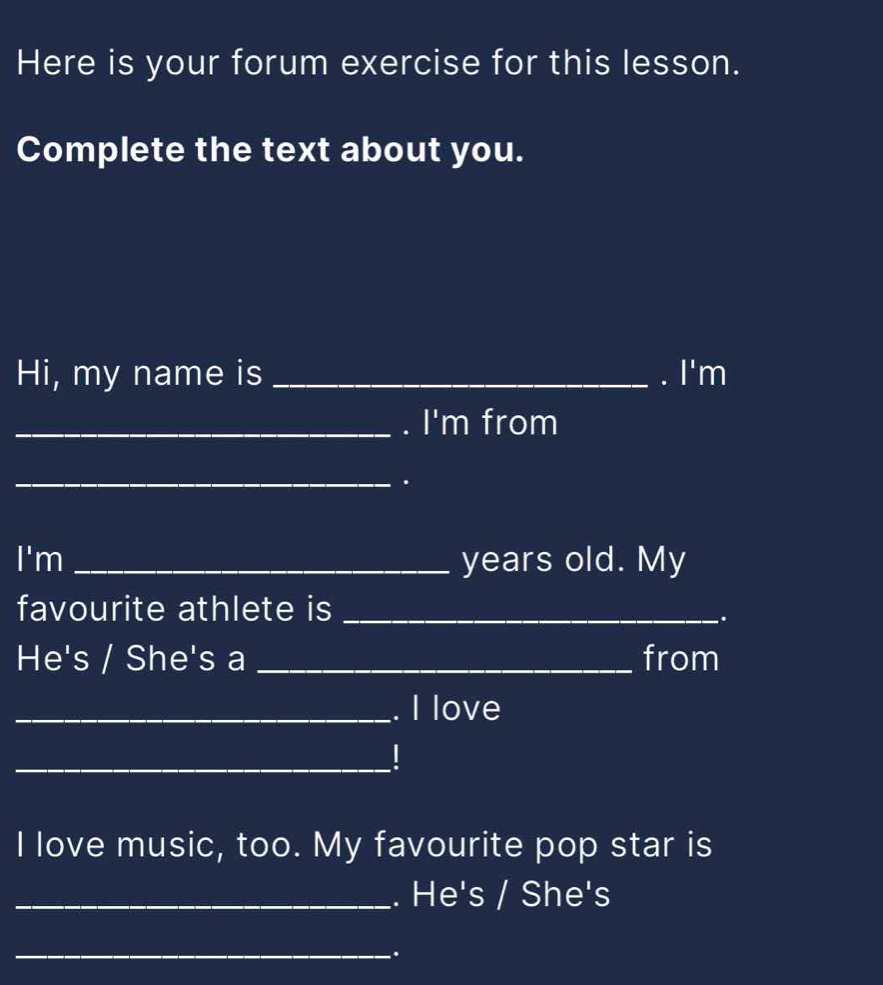 Here is your forum exercise for this lesson. 
Complete the text about you. 
Hi, my name is _. |' 'm 
_. I'm from 
_. 
|^1 m _years old. My 
favourite athlete is_ 
. 
He's / She's a _from 
ve 
_ 
I love music, too. My favourite pop star is 
's / She's 
_.