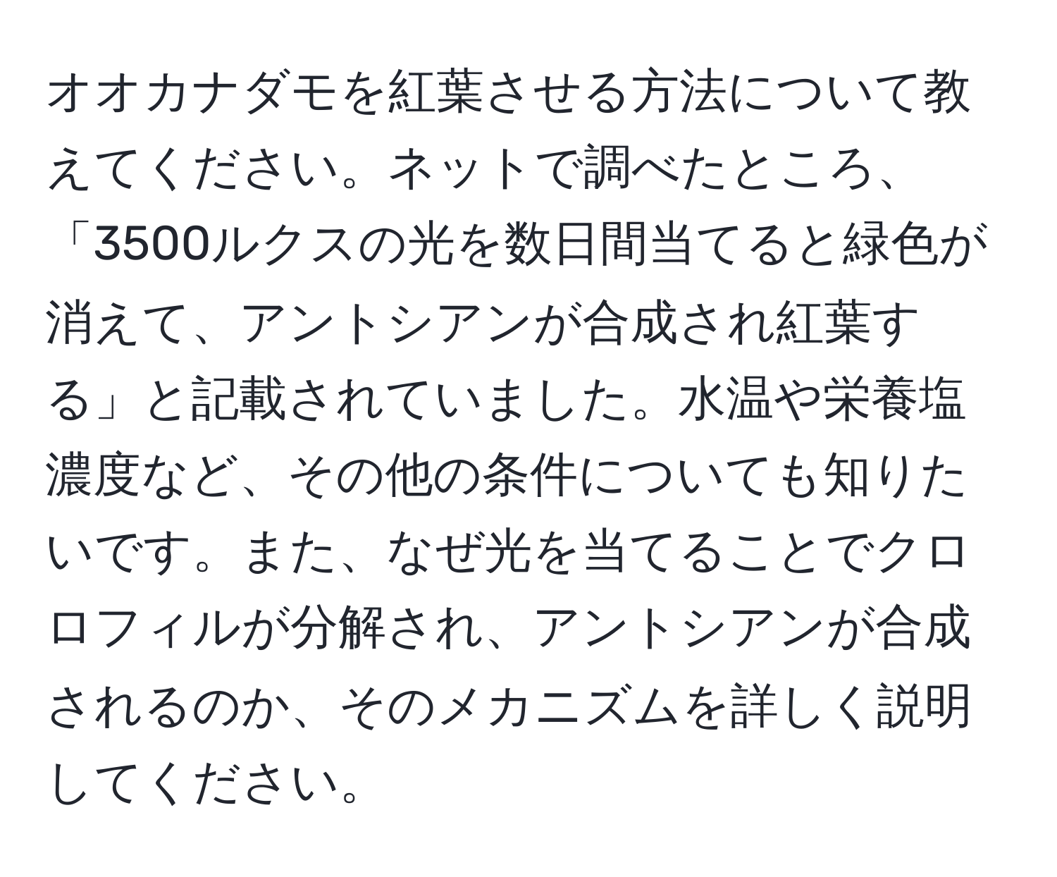 オオカナダモを紅葉させる方法について教えてください。ネットで調べたところ、「3500ルクスの光を数日間当てると緑色が消えて、アントシアンが合成され紅葉する」と記載されていました。水温や栄養塩濃度など、その他の条件についても知りたいです。また、なぜ光を当てることでクロロフィルが分解され、アントシアンが合成されるのか、そのメカニズムを詳しく説明してください。