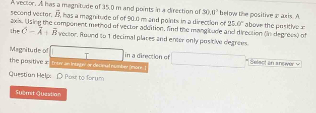 A vector, A has a magnitude of 35.0 m and points in a direction of 30.0° below the positive x axis. A 
second vector, vector B , has a magnitude of of 90.0 m and points in a direction of 25.0° above the positive x
axis. Using the component method of vector addition, find the mangitude and direction (in degrees) of 
the vector C=vector A+vector B vector. Round to 1 decimal places and enter only positive degrees. 
Magnitude of □ in a direction of □ Select an answer v 
the positive a Enter an Integer or decimal number [more...] 
Question Help: D Post to forum 
Submit Question