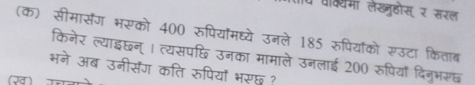 प प्क्यमा लेख्ुहोस् र सरल 
(क) सीमासैंग भरको 400 रुपियॉमध्ये उनले 185 रुपियॉको रउटा किताब 
किनेर ल्याइछन्। त्यसपछि उनका मामाले उनलाई 200 रुपियाँ दिनुभरछ 
भने अब उनीसेंग कति रुपियों भरछू? 
1