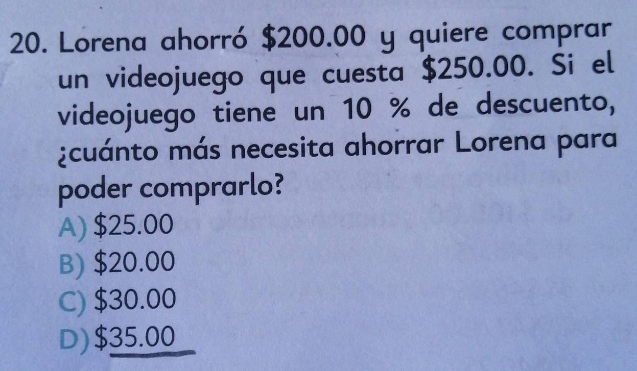 Lorena ahorró $200.00 y quiere comprar
un videojuego que cuesta $250.00. Si el
videojuego tiene un 10 % de descuento,
¿cuánto más necesita ahorrar Lorena para
poder comprarlo?
A) $25.00
B) $20.00
C) $30.00
D) $35.00