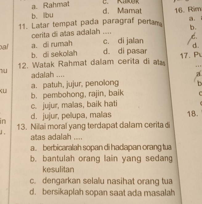 a. Rahmat
C. Kakek
d. Mamat
b. lbu 16. Rim
a.
11. Latar tempat pada paragraf pertama
cerita di atas adalah .... b.
C.
al a. di rumah c. di jalan
d.
b. di sekolah d. di pasar
12. Watak Rahmat dalam cerita di atas 17. Pu
nu adalah .... a
a. patuh, jujur, penolong b
Ku
b. pembohong, rajin, baik C
c. jujur, malas, baik hati
in d. jujur, pelupa, malas 18.
13. Nilai moral yang terdapat dalam cerita di
1.
atas adalah ....
a. berbicaralah sopan di hadapan orang tua
b. bantulah orang lain yang sedang
kesulitan
c. dengarkan selalu nasihat orang tua
d.bersikaplah sopan saat ada masalah